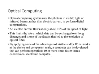 Optical Computing
• Optical computing system uses the photons in visible light or
infrared beams, rather than electric current, to perform digital
computations.
• An electric current flows at only about 10% of the speed of light.
• This limits the rate at which data can be exchanged over long
distances and is one of the factors that led to the evolution of
optical fiber.
• By applying some of the advantages of visible and/or IR networks
at the device and component scale, a computer can be developed
that can perform operations 10 or more times faster than a
conventional electronic computer.
 