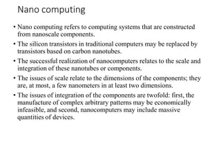 Nano computing
• Nano computing refers to computing systems that are constructed
from nanoscale components.
• The silicon transistors in traditional computers may be replaced by
transistors based on carbon nanotubes.
• The successful realization of nanocomputers relates to the scale and
integration of these nanotubes or components.
• The issues of scale relate to the dimensions of the components; they
are, at most, a few nanometers in at least two dimensions.
• The issues of integration of the components are twofold: first, the
manufacture of complex arbitrary patterns may be economically
infeasible, and second, nanocomputers may include massive
quantities of devices.
 