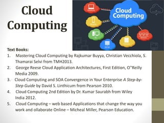 Cloud
Computing
Text Books:
1. Mastering Cloud Computing by Rajkumar Buyya, Christian Vecchiola, S.
Thamarai Selvi from TMH2013.
2. George Reese Cloud Application Architectures, First Edition, O‟Reilly
Media 2009.
3. Cloud Computing and SOA Convergence in Your Enterprise A Step-by-
Step Guide by David S. Linthicum from Pearson 2010.
4. Cloud Computing 2nd Edition by Dr. Kumar Saurabh from Wiley
India 2012.
5. Cloud Computing – web based Applications that change the way you
work and ollaborate Online – Micheal Miller, Pearson Education.
 