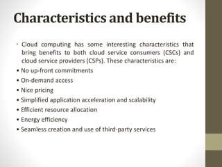 • Cloud computing has some interesting characteristics that
bring benefits to both cloud service consumers (CSCs) and
cloud service providers (CSPs). These characteristics are:
• No up-front commitments
• On-demand access
• Nice pricing
• Simplified application acceleration and scalability
• Efficient resource allocation
• Energy efficiency
• Seamless creation and use of third-party services
Characteristics and benefits
 