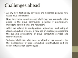 Challenges ahead
• As any new technology develops and becomes popular, new
issues have to be faced.
• New, interesting problems and challenges are regularly being
posed to the cloud community, including IT practitioners,
managers, governments, and regulators.
• which are related to configuration, networking, and sizing of
cloud computing systems, a new set of challenges concerning
the dynamic provisioning of cloud computing services and
resources arises.
• Technical challenges also arise for cloud service providers for
the management of large computing infrastructures and the
use of virtualization technologies .
 
