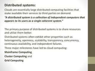 Distributed systems:
Clouds are essentially large distributed computing facilities that
make available their services to third parties on demand.
“A distributed system is a collection of independent computers that
appears to its users as a single coherent system.“
The primary purpose of distributed systems is to share resources
and utilize them better.
Distributed systems often exhibit other properties such as
heterogeneity, openness, scalability, transparency, concurrency,
continuous availability, and independent failures.
Three major milestones have led to cloud computing:
Mainframe Computing
Cluster Computing and
Grid Computing
 