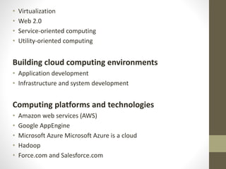 • Virtualization
• Web 2.0
• Service-oriented computing
• Utility-oriented computing
Building cloud computing environments
• Application development
• Infrastructure and system development
Computing platforms and technologies
• Amazon web services (AWS)
• Google AppEngine
• Microsoft Azure Microsoft Azure is a cloud
• Hadoop
• Force.com and Salesforce.com
 