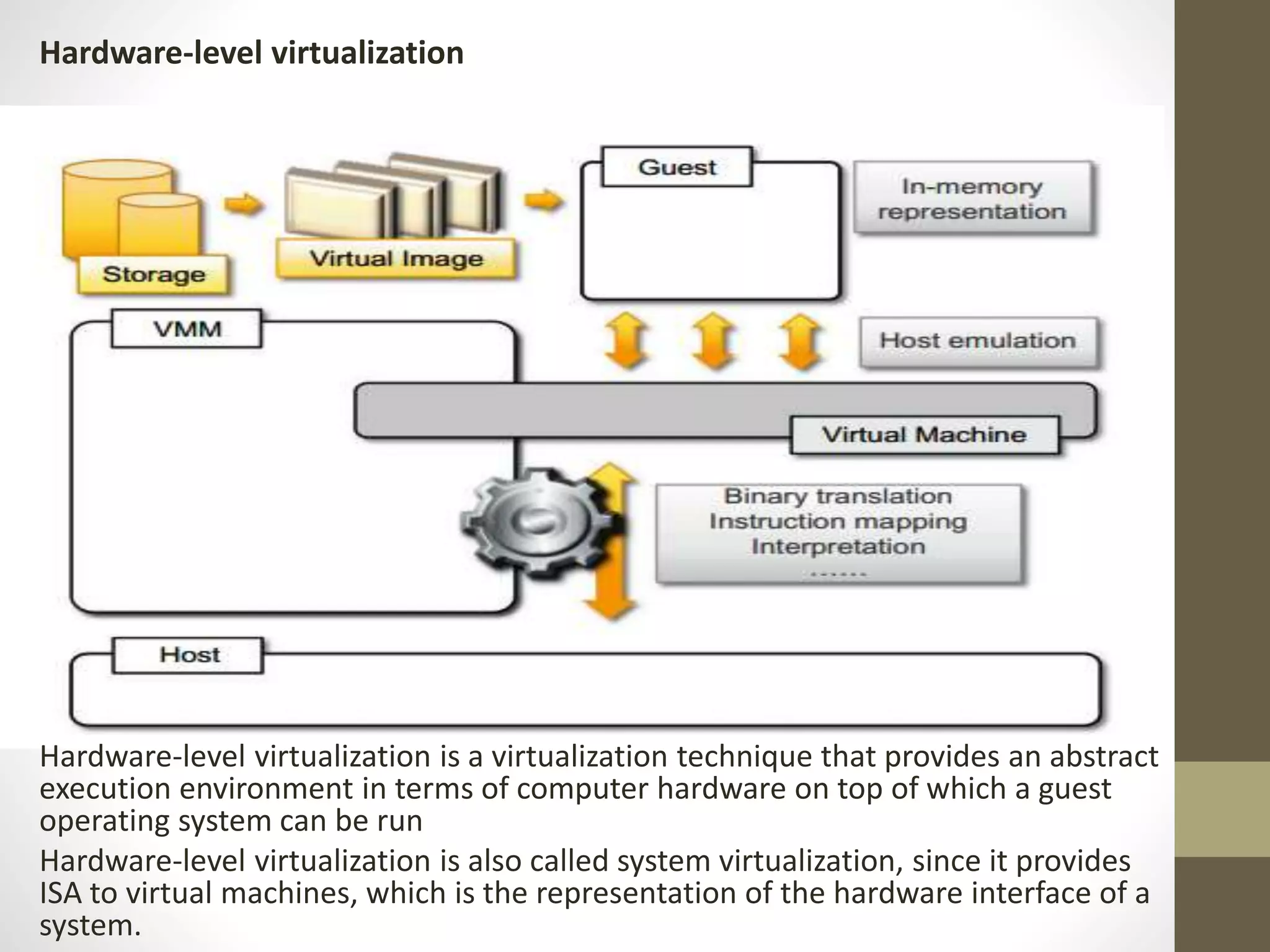 Hardware-level virtualization
Hardware-level virtualization is a virtualization technique that provides an abstract
execution environment in terms of computer hardware on top of which a guest
operating system can be run
Hardware-level virtualization is also called system virtualization, since it provides
ISA to virtual machines, which is the representation of the hardware interface of a
system.
 