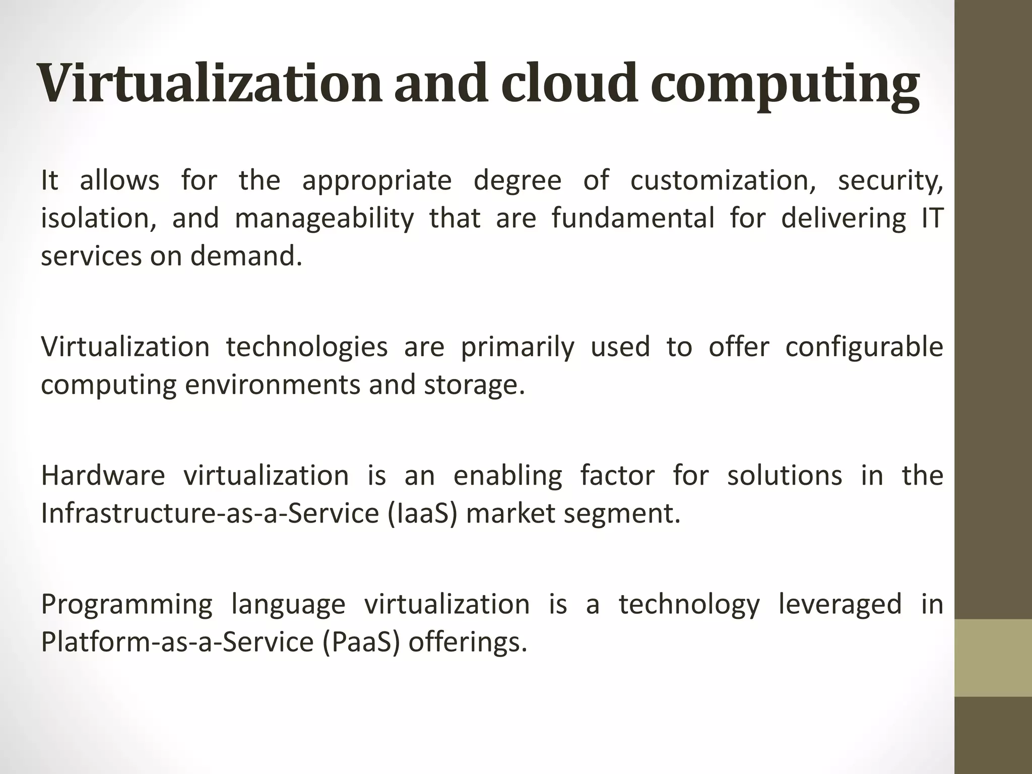 It allows for the appropriate degree of customization, security,
isolation, and manageability that are fundamental for delivering IT
services on demand.
Virtualization technologies are primarily used to offer configurable
computing environments and storage.
Hardware virtualization is an enabling factor for solutions in the
Infrastructure-as-a-Service (IaaS) market segment.
Programming language virtualization is a technology leveraged in
Platform-as-a-Service (PaaS) offerings.
Virtualization and cloud computing
 