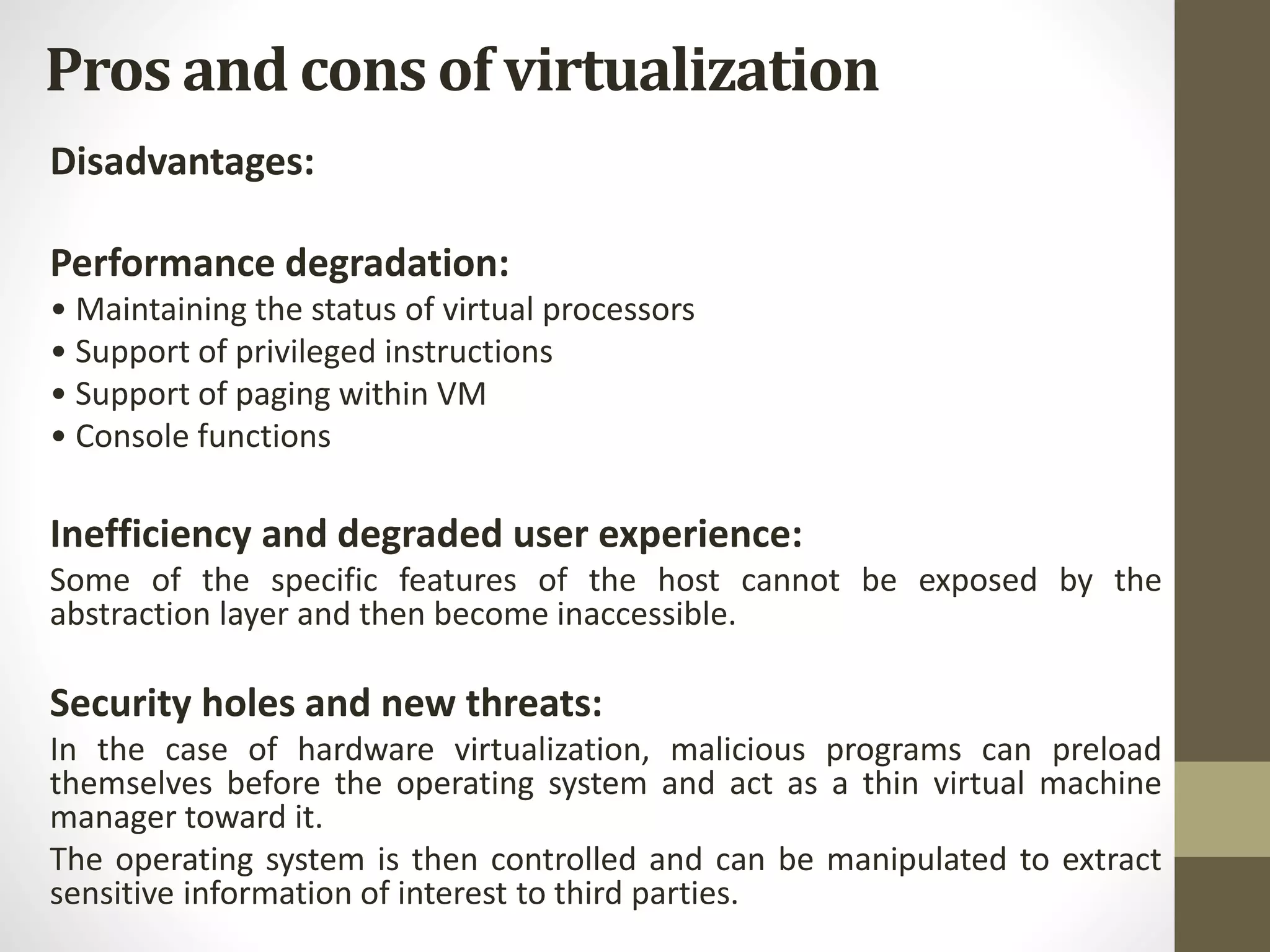 Pros and cons of virtualization
Disadvantages:
Performance degradation:
• Maintaining the status of virtual processors
• Support of privileged instructions
• Support of paging within VM
• Console functions
Inefficiency and degraded user experience:
Some of the specific features of the host cannot be exposed by the
abstraction layer and then become inaccessible.
Security holes and new threats:
In the case of hardware virtualization, malicious programs can preload
themselves before the operating system and act as a thin virtual machine
manager toward it.
The operating system is then controlled and can be manipulated to extract
sensitive information of interest to third parties.
 