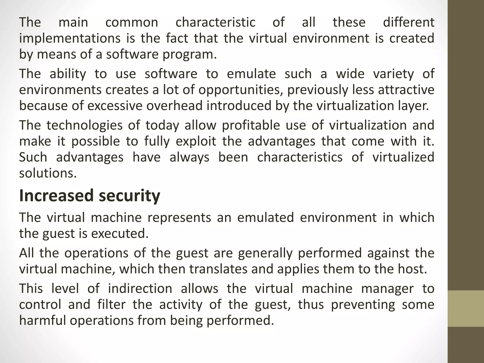 The main common characteristic of all these different
implementations is the fact that the virtual environment is created
by means of a software program.
The ability to use software to emulate such a wide variety of
environments creates a lot of opportunities, previously less attractive
because of excessive overhead introduced by the virtualization layer.
The technologies of today allow profitable use of virtualization and
make it possible to fully exploit the advantages that come with it.
Such advantages have always been characteristics of virtualized
solutions.
Increased security
The virtual machine represents an emulated environment in which
the guest is executed.
All the operations of the guest are generally performed against the
virtual machine, which then translates and applies them to the host.
This level of indirection allows the virtual machine manager to
control and filter the activity of the guest, thus preventing some
harmful operations from being performed.
 