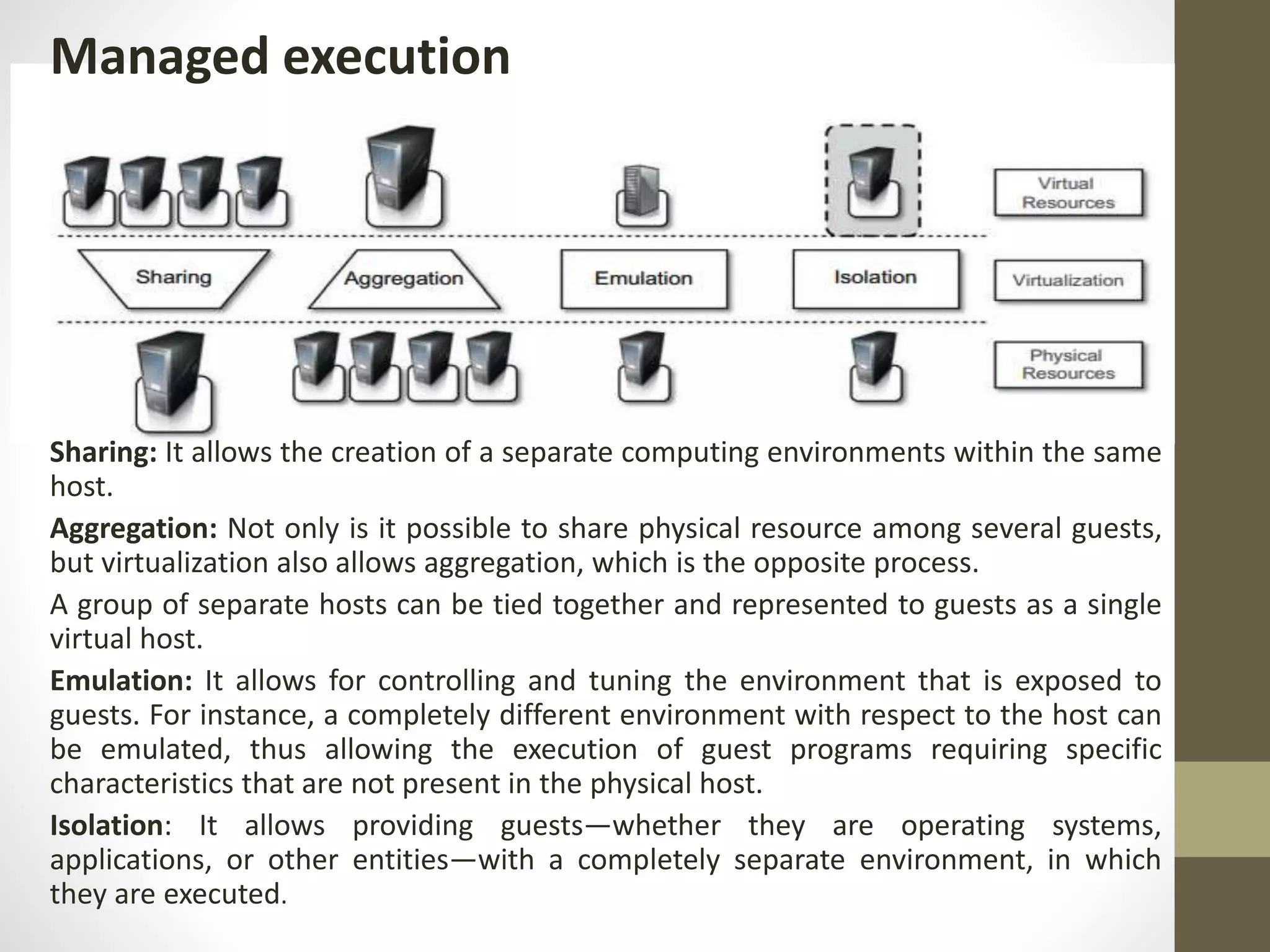 Managed execution
Sharing: It allows the creation of a separate computing environments within the same
host.
Aggregation: Not only is it possible to share physical resource among several guests,
but virtualization also allows aggregation, which is the opposite process.
A group of separate hosts can be tied together and represented to guests as a single
virtual host.
Emulation: It allows for controlling and tuning the environment that is exposed to
guests. For instance, a completely different environment with respect to the host can
be emulated, thus allowing the execution of guest programs requiring specific
characteristics that are not present in the physical host.
Isolation: It allows providing guests—whether they are operating systems,
applications, or other entities—with a completely separate environment, in which
they are executed.
 