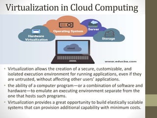 Virtualization in Cloud Computing
• Virtualization allows the creation of a secure, customizable, and
isolated execution environment for running applications, even if they
are untrusted, without affecting other users’ applications.
• the ability of a computer program—or a combination of software and
hardware—to emulate an executing environment separate from the
one that hosts such programs.
• Virtualization provides a great opportunity to build elastically scalable
systems that can provision additional capability with minimum costs.
 