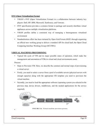 Cloud Computing Page 49
OVF (Open Virtualization Format
• VMAN’s OVF (Open Virtualization Format) in a collaboration between industry key
players: Dell, HP, IBM, Microsoft, XenSource, and Vmware.
• OVF specification provides a common format to package and securely distribute virtual
appliances across multiple virtualization platforms.
• VMAN profiles define a consistent way of managing a heterogeneous virtualized
environment
• Standardization effort has been initiated by Open Grid Forum (OGF) through organizing
an official new working group to deliver a standard API for cloud IaaS, the Open Cloud
Computing Interface Working Group (OCCIWG)
VIRTUAL MACHINES PROVISIONING
• Typical life cycle of VM and its major possible states of operation, which make the
management and automation of VMs in virtual and cloud environments easier
Process:
• Steps to Provision VM. Here, we describe the common and normal steps of provisioning
a virtual server:
• Firstly, you need to select a server from a pool of available servers (physical servers with
enough capacity) along with the appropriate OS template you need to provision the
virtual machine.
• Secondly, you need to load the appropriate software (operating system you selected in the
previous step, device drivers, middleware, and the needed applications for the service
required).
•
 