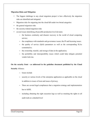 Cloud Computing Page 44
Migration Risks and Mitigation
• The biggest challenge to any cloud migration project is how effectively the migration
risks are identified and mitigated.
• Migration risks for migrating into the cloud fall under two broad categories:
• the general migration risks
• the security-related migration risks
• several issues identifying all possible production level deviants:
– the business continuity and disaster recovery in the world of cloud computing
service;
– the compliance with standards and governance issues; the IP and licensing issues;
– the quality of service (QoS) parameters as well as the corresponding SLAs
committed to;
– the ownership, transfer, and storage of data in the application;
– the portability and interoperability issues which could help mitigate potential
vendor lock-ins;
On the security front - as addressed in the guideline document published by the Cloud
Security Alliance.
– Issues include
– security at various levels of the enterprise application as applicable on the cloud
in addition to issues of trust and issues of privacy.
– There are several legal compliances that a migration strategy and implementation
has to fulfill,
– including obtaining the right execution logs as well as retaining the rights to all
audit trails at a detailed level
 