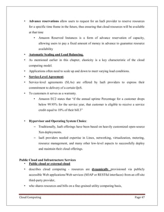 Cloud Computing Page 47
• Advance reservations allow users to request for an IaaS provider to reserve resources
for a specific time frame in the future, thus ensuring that cloud resources will be available
at that time
• Amazon Reserved Instances is a form of advance reservation of capacity,
allowing users to pay a fixed amount of money in advance to guarantee resource
availability
• Automatic Scaling and Load Balancing.
• As mentioned earlier in this chapter, elasticity is a key characteristic of the cloud
computing model.
• Applications often need to scale up and down to meet varying load conditions.
• Service-Level Agreement.
• Service-level agreements (SLAs) are offered by IaaS providers to express their
commitment to delivery of a certain QoS.
• To customers it serves as a warranty.
• Amazon EC2 states that “if the annual uptime Percentage for a customer drops
below 99.95% for the service year, that customer is eligible to receive a service
credit equal to 10% of their bill.3”
• Hypervisor and Operating System Choice:
– Traditionally, IaaS offerings have been based on heavily customized open-source
Xen deployments.
– IaaS providers needed expertise in Linux, networking, virtualization, metering,
resource management, and many other low-level aspects to successfully deploy
and maintain their cloud offerings.
Public Cloud and Infrastructure Services
• Public cloud or external cloud
• describes cloud computing - resources are dynamically provisioned via publicly
accessible Web applications/Web services (SOAP or RESTful interfaces) from an off-site
third-party provider,
• who shares resources and bills on a fine-grained utility computing basis,
 