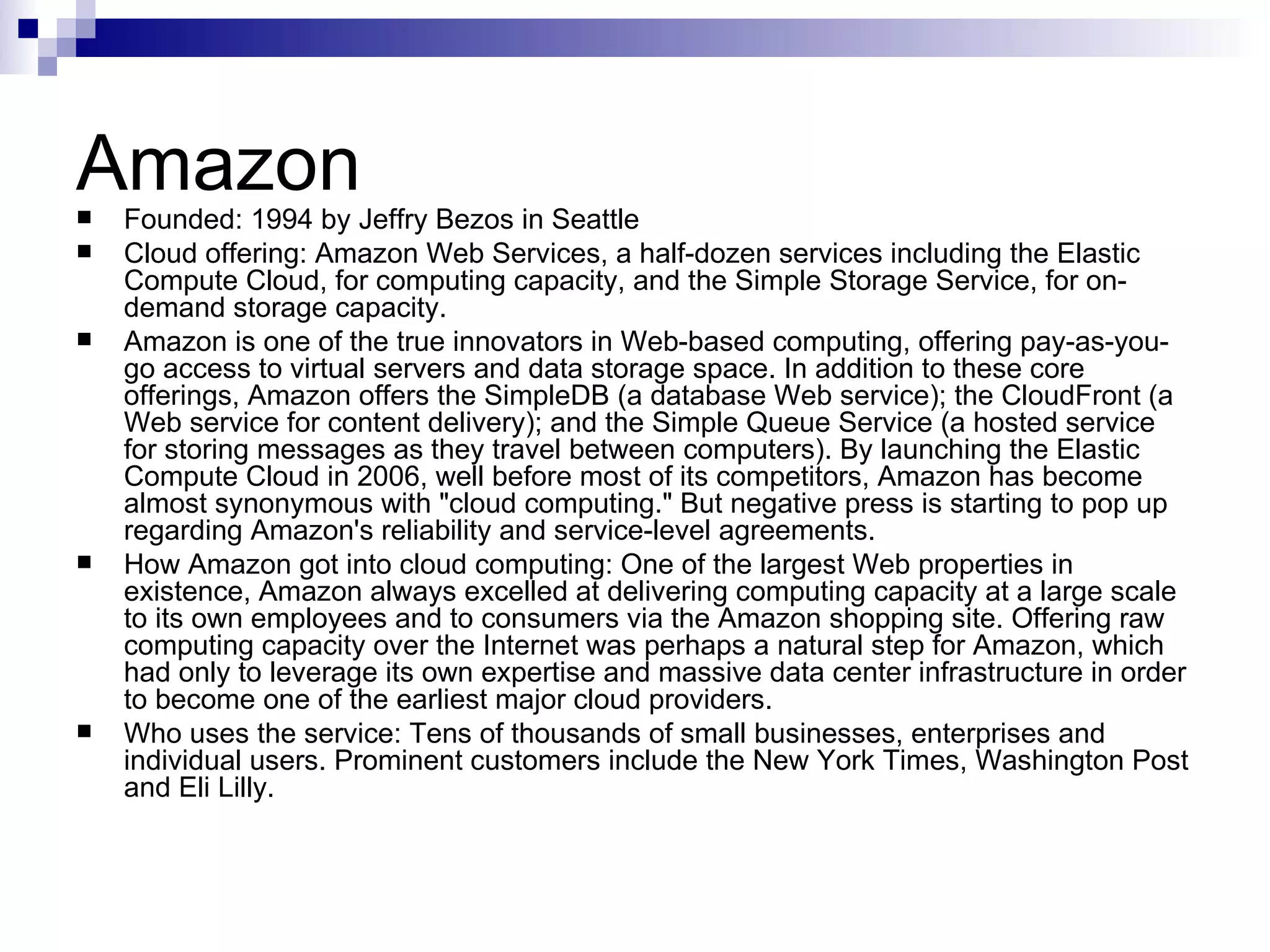 Amazon Founded: 1994 by Jeffry Bezos in Seattle Cloud offering: Amazon Web Services, a half-dozen services including the Elastic Compute Cloud, for computing capacity, and the Simple Storage Service, for on-demand storage capacity. Amazon is one of the true innovators in Web-based computing, offering pay-as-you-go access to virtual servers and data storage space. In addition to these core offerings, Amazon offers the SimpleDB (a database Web service); the CloudFront (a Web service for content delivery); and the Simple Queue Service (a hosted service for storing messages as they travel between computers). By launching the Elastic Compute Cloud in 2006, well before most of its competitors, Amazon has become almost synonymous with &quot;cloud computing.&quot; But negative press is starting to pop up regarding Amazon's reliability and service-level agreements. How Amazon got into cloud computing: One of the largest Web properties in existence, Amazon always excelled at delivering computing capacity at a large scale to its own employees and to consumers via the Amazon shopping site. Offering raw computing capacity over the Internet was perhaps a natural step for Amazon, which had only to leverage its own expertise and massive data center infrastructure in order to become one of the earliest major cloud providers. Who uses the service: Tens of thousands of small businesses, enterprises and individual users. Prominent customers include the New York Times, Washington Post and Eli Lilly. 