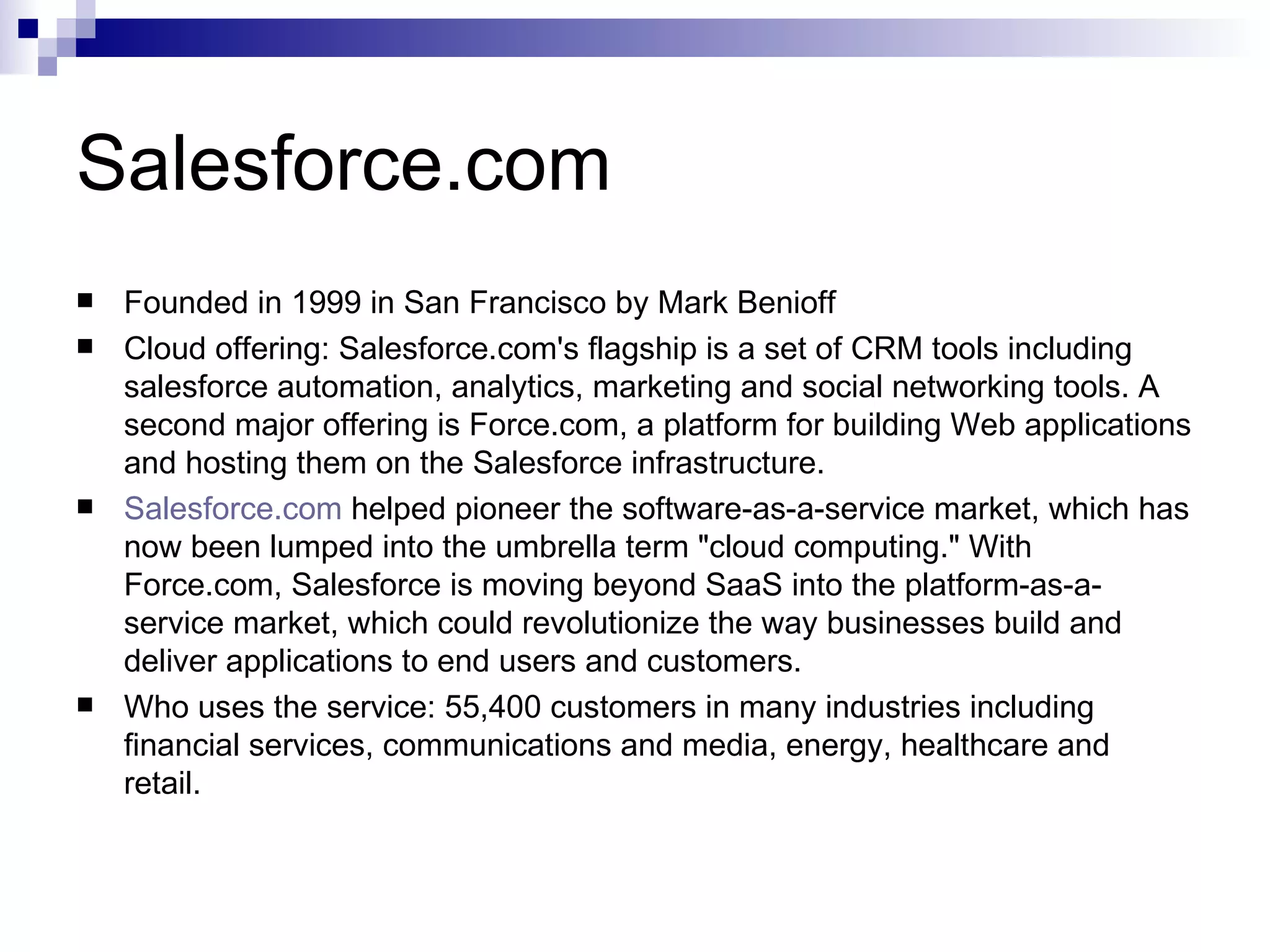 Salesforce.com Founded in 1999 in San Francisco by Mark Benioff Cloud offering: Salesforce.com's flagship is a set of CRM tools including salesforce automation, analytics, marketing and social networking tools. A second major offering is Force.com, a platform for building Web applications and hosting them on the Salesforce infrastructure. Salesforce.com  helped pioneer the software-as-a-service market, which has now been lumped into the umbrella term &quot;cloud computing.&quot; With Force.com, Salesforce is moving beyond SaaS into the platform-as-a-service market, which could revolutionize the way businesses build and deliver applications to end users and customers. Who uses the service: 55,400 customers in many industries including financial services, communications and media, energy, healthcare and retail. 