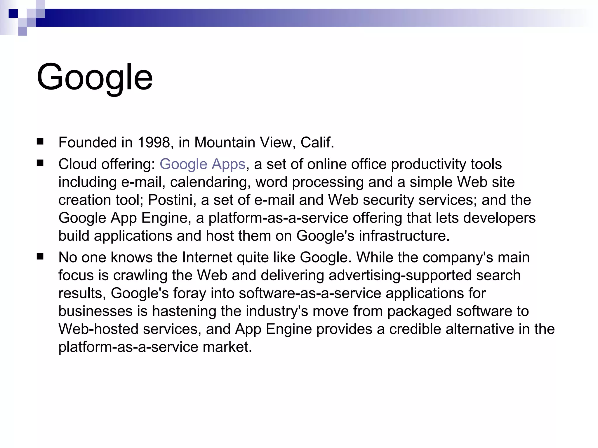Google Founded in 1998, in Mountain View, Calif. Cloud offering:  Google Apps , a set of online office productivity tools including e-mail, calendaring, word processing and a simple Web site creation tool; Postini, a set of e-mail and Web security services; and the Google App Engine, a platform-as-a-service offering that lets developers build applications and host them on Google's infrastructure. No one knows the Internet quite like Google. While the company's main focus is crawling the Web and delivering advertising-supported search results, Google's foray into software-as-a-service applications for businesses is hastening the industry's move from packaged software to Web-hosted services, and App Engine provides a credible alternative in the platform-as-a-service market. 