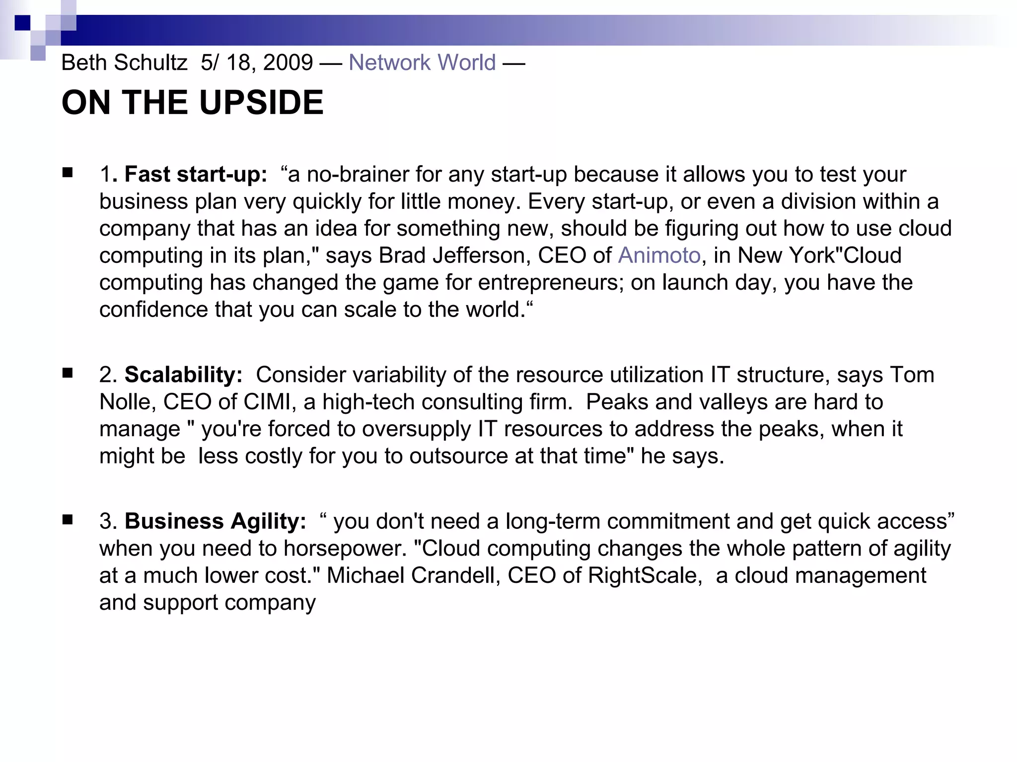 Beth Schultz  5/ 18, 2009 —  Network World  —  ON THE UPSIDE   1 . Fast start-up:  “a no-brainer for any start-up because it allows you to test your business plan very quickly for little money. Every start-up, or even a division within a company that has an idea for something new, should be figuring out how to use cloud computing in its plan,&quot; says Brad Jefferson, CEO of  Animoto , in New York&quot;Cloud computing has changed the game for entrepreneurs; on launch day, you have the confidence that you can scale to the world.“ 2.  Scalability:  Consider variability of the resource utilization IT structure, says Tom Nolle, CEO of CIMI, a high-tech consulting firm.  Peaks and valleys are hard to manage &quot; you're forced to oversupply IT resources to address the peaks, when it might be  less costly for you to outsource at that time&quot; he says. 3.  Business Agility:  “ you don't need a long-term commitment and get quick access” when you need to horsepower. &quot;Cloud computing changes the whole pattern of agility at a much lower cost.&quot; Michael Crandell, CEO of RightScale,  a cloud management and support company 