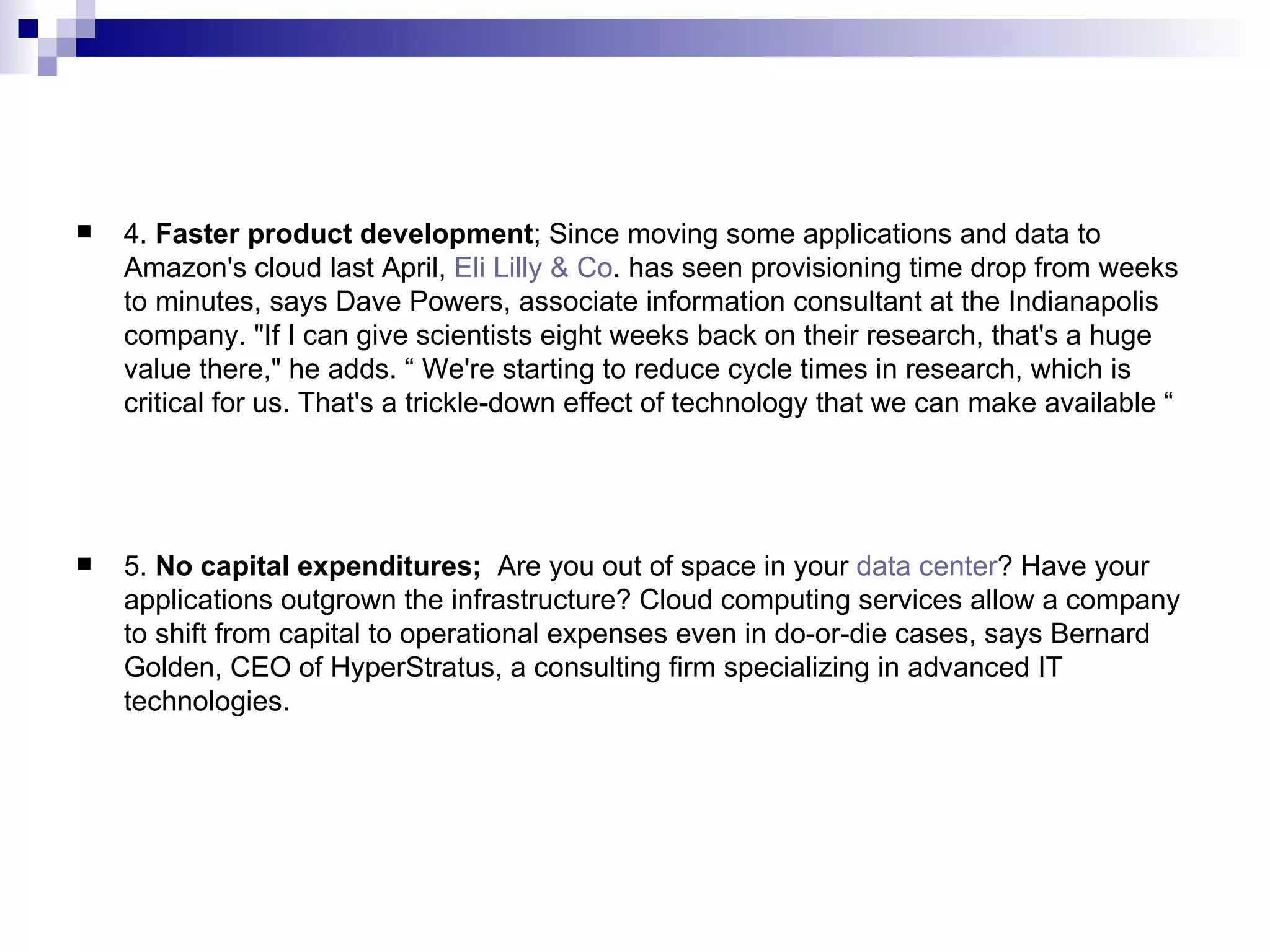 4.  Faster product development ; Since moving some applications and data to Amazon's cloud last April,  Eli Lilly & Co . has seen provisioning time drop from weeks to minutes, says Dave Powers, associate information consultant at the Indianapolis company. &quot;If I can give scientists eight weeks back on their research, that's a huge value there,&quot; he adds. “ We're starting to reduce cycle times in research, which is critical for us. That's a trickle-down effect of technology that we can make available “ 5.  No capital expenditures;  Are you out of space in your  data center ? Have your applications outgrown the infrastructure? Cloud computing services allow a company to shift from capital to operational expenses even in do-or-die cases, says Bernard Golden, CEO of HyperStratus, a consulting firm specializing in advanced IT technologies. 