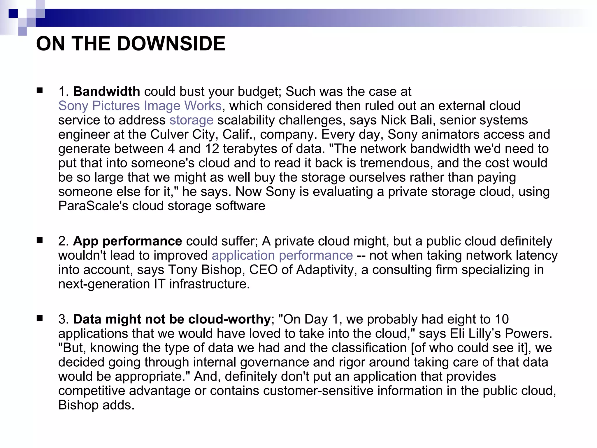 ON THE DOWNSIDE 1.  Bandwidth  could bust your budget; Such was the case at  Sony Pictures Image Works , which considered then ruled out an external cloud service to address  storage  scalability challenges, says Nick Bali, senior systems engineer at the Culver City, Calif., company. Every day, Sony animators access and generate between 4 and 12 terabytes of data. &quot;The network bandwidth we'd need to put that into someone's cloud and to read it back is tremendous, and the cost would be so large that we might as well buy the storage ourselves rather than paying someone else for it,&quot; he says. Now Sony is evaluating a private storage cloud, using ParaScale's cloud storage software 2.  App performance  could suffer; A private cloud might, but a public cloud definitely wouldn't lead to improved  application performance  -- not when taking network latency into account, says Tony Bishop, CEO of Adaptivity, a consulting firm specializing in next-generation IT infrastructure.  3.  Data might not be cloud-worthy ; &quot;On Day 1, we probably had eight to 10 applications that we would have loved to take into the cloud,&quot; says Eli Lilly’s Powers. &quot;But, knowing the type of data we had and the classification [of who could see it], we decided going through internal governance and rigor around taking care of that data would be appropriate.&quot; And, definitely don't put an application that provides competitive advantage or contains customer-sensitive information in the public cloud, Bishop adds. 