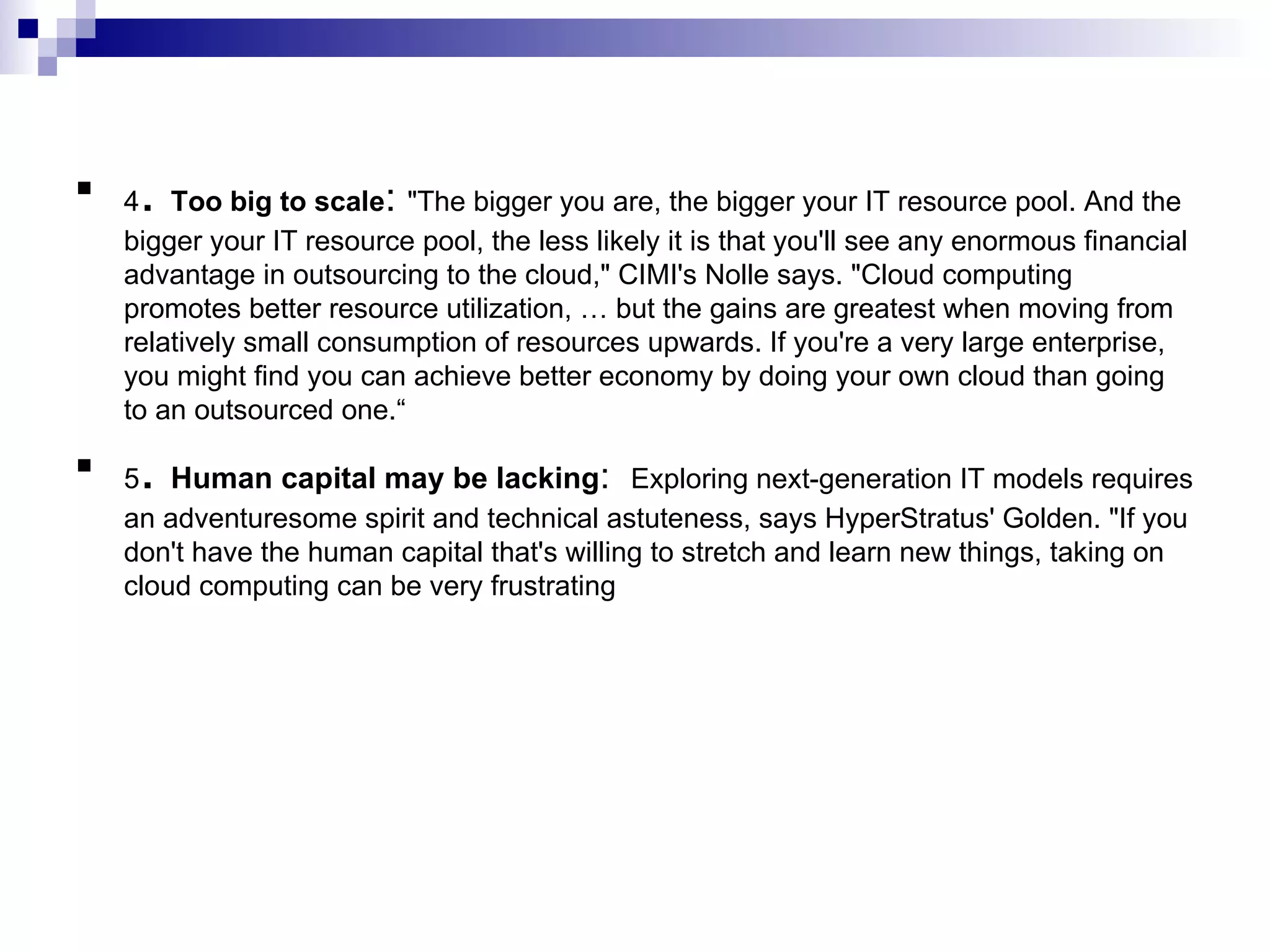 4 .  Too big to scale :  &quot;The bigger you are, the bigger your IT resource pool. And the bigger your IT resource pool, the less likely it is that you'll see any enormous financial advantage in outsourcing to the cloud,&quot; CIMI's Nolle says. &quot;Cloud computing promotes better resource utilization, … but the gains are greatest when moving from relatively small consumption of resources upwards. If you're a very large enterprise, you might find you can achieve better economy by doing your own cloud than going to an outsourced one.“ 5 .  Human capital may be lacking :  Exploring next-generation IT models requires an adventuresome spirit and technical astuteness, says HyperStratus' Golden. &quot;If you don't have the human capital that's willing to stretch and learn new things, taking on cloud computing can be very frustrating 