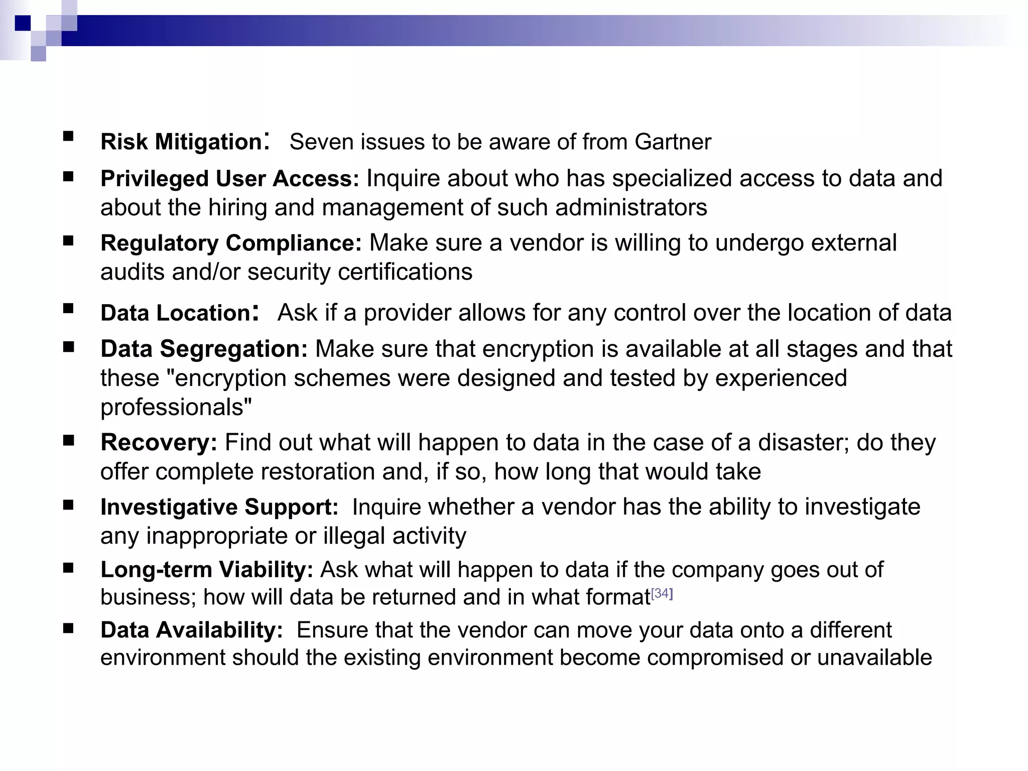 Risk Mitigation :  Seven issues to be aware of from Gartner Privileged User Access:  Inquire about who has specialized access to data and about the hiring and management of such administrators  Regulatory Compliance :  Make   sure a vendor is willing to undergo external audits and/or security certifications  Data Location :  Ask   if a provider allows for any control over the location of data  Data Segregation:  Make sure that encryption is available at all stages and that these &quot;encryption schemes were designed and tested by experienced professionals&quot;  Recovery:  Find out what will happen to data in the case of a disaster; do they offer complete restoration and, if so, how long that would take  Investigative Support:  Inquire  whether a vendor has the ability to investigate any inappropriate or illegal activity  Long-term Viability:  Ask what will happen to data if the company goes out of business; how will data be returned and in what format [34 ]   Data Availability:  Ensure that the vendor can move your data onto a different environment should the existing environment become compromised or unavailable  