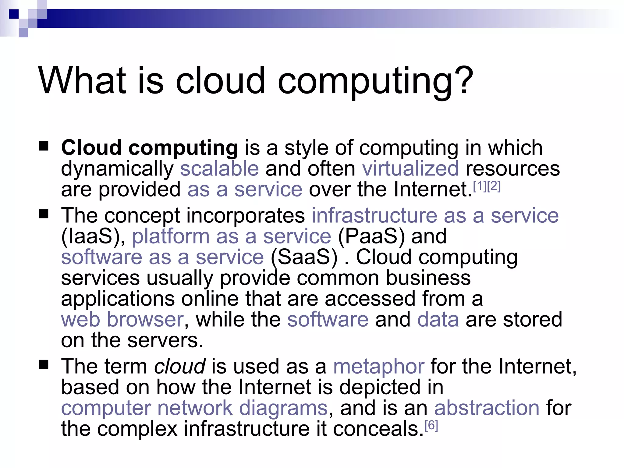 What is cloud computing? Cloud computing  is a style of computing in which dynamically  scalable  and often  virtualized  resources are provided  as a service  over the Internet. [1] [2]   The concept incorporates  infrastructure as a service  (IaaS),  platform as a service  (PaaS) and  software as a service  (SaaS) . Cloud computing services usually provide common business applications online that are accessed from a  web browser , while the  software  and  data  are stored on the servers. The term  cloud  is used as a  metaphor  for the Internet, based on how the Internet is depicted in  computer network diagrams , and is an  abstraction  for the complex infrastructure it conceals. [6] 