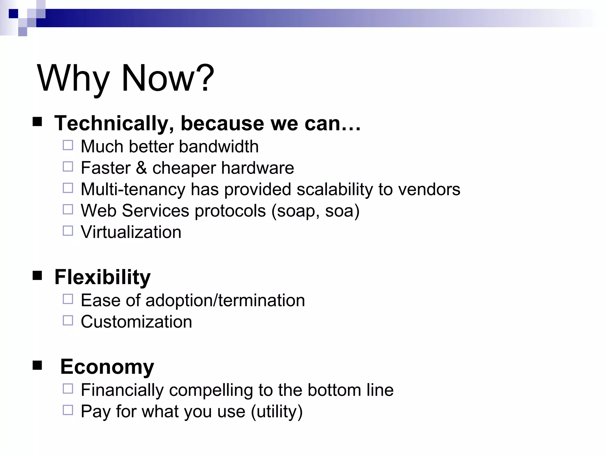 Why Now? Technically, because we can… Much better bandwidth Faster & cheaper hardware  Multi-tenancy has provided scalability to vendors Web Services protocols (soap, soa) Virtualization Flexibility  Ease of adoption/termination Customization Economy Financially compelling to the bottom line Pay for what you use (utility) 