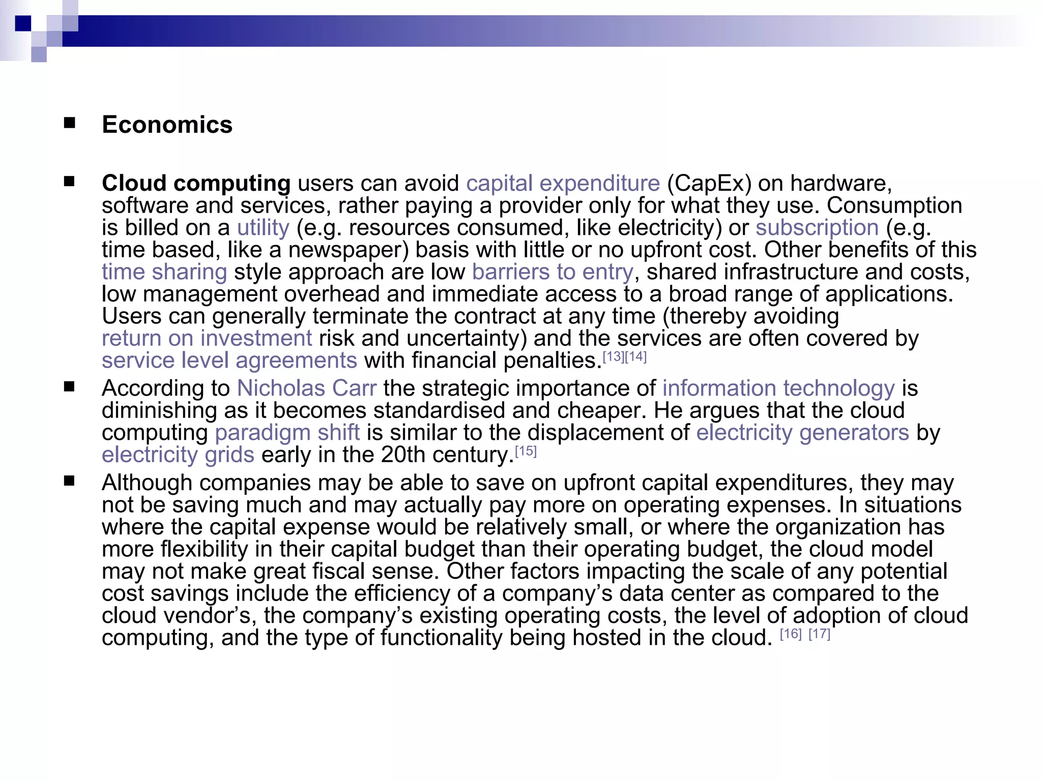 Economics Cloud computing  users can avoid  capital expenditure  (CapEx) on hardware, software and services, rather paying a provider only for what they use. Consumption is billed on a  utility  (e.g. resources consumed, like electricity) or  subscription  (e.g. time based, like a newspaper) basis with little or no upfront cost. Other benefits of this  time sharing  style approach are low  barriers to entry , shared infrastructure and costs, low management overhead and immediate access to a broad range of applications. Users can generally terminate the contract at any time (thereby avoiding  return on investment  risk and uncertainty) and the services are often covered by  service level agreements  with financial penalties. [13] [14] According to  Nicholas Carr  the strategic importance of  information technology  is diminishing as it becomes standardised and cheaper. He argues that the cloud computing  paradigm shift  is similar to the displacement of  electricity generators  by  electricity grids  early in the 20th century. [15] Although companies may be able to save on upfront capital expenditures, they may not be saving much and may actually pay more on operating expenses. In situations where the capital expense would be relatively small, or where the organization has more flexibility in their capital budget than their operating budget, the cloud model may not make great fiscal sense. Other factors impacting the scale of any potential cost savings include the efficiency of a company’s data center as compared to the cloud vendor’s, the company’s existing operating costs, the level of adoption of cloud computing, and the type of functionality being hosted in the cloud.  [16]   [17] 