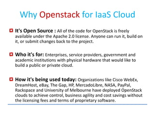 Why Openstack for IaaS Cloud
It's Open Source : All of the code for OpenStack is freely
available under the Apache 2.0 license. Anyone can run it, build on
it, or submit changes back to the project.
Who it's for: Enterprises, service providers, government and
academic institutions with physical hardware that would like to
build a public or private cloud.
How it's being used today: Organizations like Cisco WebEx,
DreamHost, eBay, The Gap, HP, MercadoLibre, NASA, PayPal,
Rackspace and University of Melbourne have deployed OpenStack
clouds to achieve control, business agility and cost savings without
the licensing fees and terms of proprietary software.
 