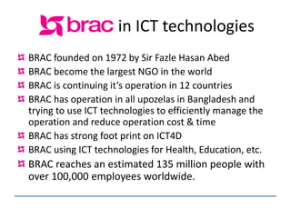 in ICT technologies
BRAC founded on 1972 by Sir Fazle Hasan Abed
BRAC become the largest NGO in the world
BRAC is continuing it’s operation in 12 countries
BRAC has operation in all upozelas in Bangladesh and
trying to use ICT technologies to efficiently manage the
operation and reduce operation cost & time
BRAC has strong foot print on ICT4D
BRAC using ICT technologies for Health, Education, etc.
BRAC reaches an estimated 135 million people with
over 100,000 employees worldwide.
 