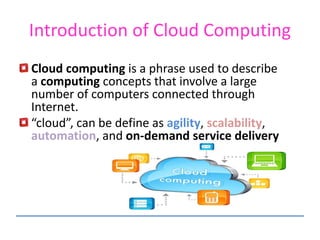 Introduction of Cloud Computing
Cloud computing is a phrase used to describe
a computing concepts that involve a large
number of computers connected through
Internet.
“cloud”, can be define as agility, scalability,
automation, and on-demand service delivery
 