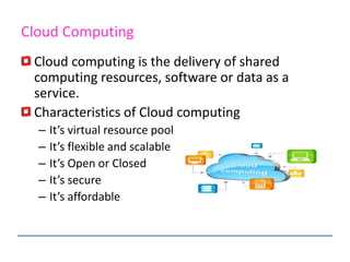 Cloud computing is the delivery of shared
computing resources, software or data as a
service.
Characteristics of Cloud computing
– It’s virtual resource pool
– It’s flexible and scalable
– It’s Open or Closed
– It’s secure
– It’s affordable
Cloud Computing
 