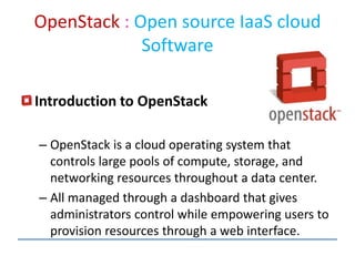 OpenStack : Open source IaaS cloud
Software
Introduction to OpenStack
– OpenStack is a cloud operating system that
controls large pools of compute, storage, and
networking resources throughout a data center.
– All managed through a dashboard that gives
administrators control while empowering users to
provision resources through a web interface.
 