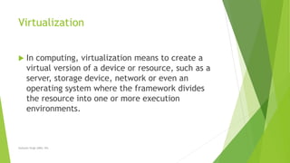 Virtualization
 In computing, virtualization means to create a
virtual version of a device or resource, such as a
server, storage device, network or even an
operating system where the framework divides
the resource into one or more execution
environments.
Sarbjeet Singh (DBU, 05)
 