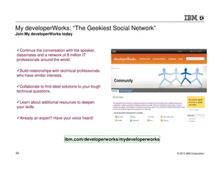 My developerWorks: “The Geekiest Social Network”
Join My developerWorks today



  Continue the conversation with the speaker,
classmates and a network of 8 million IT
professionals around the world.

 Build relationships with technical professionals
who have similar interests.

  Collaborate to find ideal solutions to your tough
technical questions.

  Learn about additional resources to deepen
your skills.

     Already an expert? Have your voice heard!




                              ibm.com/developerworks/mydeveloperworks


29                                                                      © 2012 IBM Corporation
 