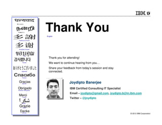 Thank You
                            English

     Traditional Chinese




      Simplified Chinese




             Thai
                              Thank you for attending!
            Korean
                              We want to continue hearing from you…
                              Share your feedback from today’s session and stay
          Japanese            connected.

           Russian


      Gracias
           Spanish                            Joydipto Banerjee
     Obrigado
     Brazilian Portuguese
                                              IBM Certified Consulting IT Specialist
                                              Email – joydipto@gmail.com, joydipto.b@in.ibm.com
     Merci  French
                                              Twitter – @joydipto
           Arabic

      GrazieItalian


       Danke
31         German
                                                                                       © 2012 IBM Corporation
 
