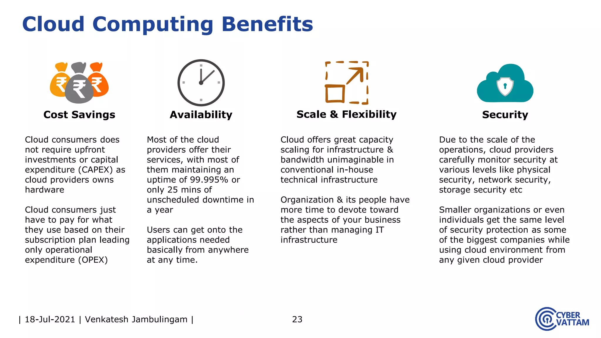 | 18-Jul-2021 | Venkatesh Jambulingam | 23
Cloud Computing Benefits
Cloud consumers does
not require upfront
investments or capital
expenditure (CAPEX) as
cloud providers owns
hardware
Cloud consumers just
have to pay for what
they use based on their
subscription plan leading
only operational
expenditure (OPEX)
Cost Savings
Cloud offers great capacity
scaling for infrastructure &
bandwidth unimaginable in
conventional in-house
technical infrastructure
Organization & its people have
more time to devote toward
the aspects of your business
rather than managing IT
infrastructure
Scale & Flexibility
Most of the cloud
providers offer their
services, with most of
them maintaining an
uptime of 99.995% or
only 25 mins of
unscheduled downtime in
a year
Users can get onto the
applications needed
basically from anywhere
at any time.
Availability
Due to the scale of the
operations, cloud providers
carefully monitor security at
various levels like physical
security, network security,
storage security etc
Smaller organizations or even
individuals get the same level
of security protection as some
of the biggest companies while
using cloud environment from
any given cloud provider
Security
 