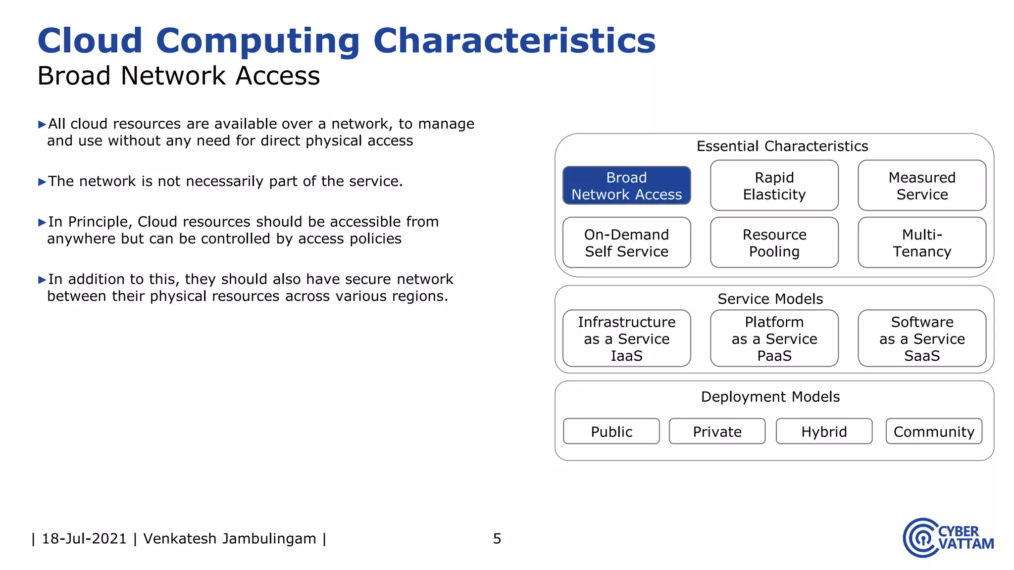 | 18-Jul-2021 | Venkatesh Jambulingam |
▶All cloud resources are available over a network, to manage
and use without any need for direct physical access
▶The network is not necessarily part of the service.
▶In Principle, Cloud resources should be accessible from
anywhere but can be controlled by access policies
▶In addition to this, they should also have secure network
between their physical resources across various regions.
5
Cloud Computing Characteristics
Broad Network Access
Infrastructure
as a Service
IaaS
Rapid
Elasticity
Measured
Service
On-Demand
Self Service
Resource
Pooling
Multi-
Tenancy
Platform
as a Service
PaaS
Software
as a Service
SaaS
Public Private Hybrid Community
Essential Characteristics
Service Models
Deployment Models
Broad
Network Access
 
