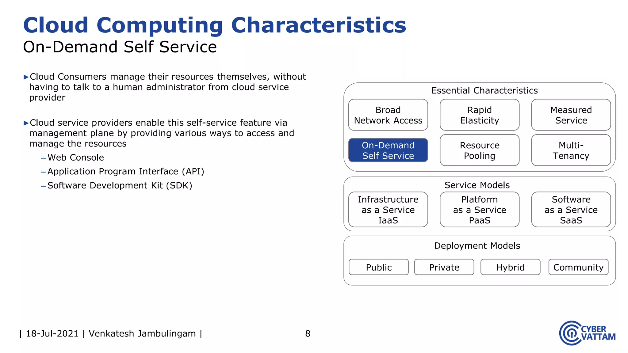 | 18-Jul-2021 | Venkatesh Jambulingam |
▶Cloud Consumers manage their resources themselves, without
having to talk to a human administrator from cloud service
provider
▶Cloud service providers enable this self-service feature via
management plane by providing various ways to access and
manage the resources
–Web Console
–Application Program Interface (API)
–Software Development Kit (SDK)
8
Cloud Computing Characteristics
On-Demand Self Service
Infrastructure
as a Service
IaaS
Rapid
Elasticity
Measured
Service
On-Demand
Self Service
Resource
Pooling
Multi-
Tenancy
Platform
as a Service
PaaS
Software
as a Service
SaaS
Public Private Hybrid Community
Essential Characteristics
Service Models
Deployment Models
Broad
Network Access
 