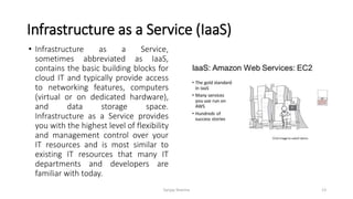 Infrastructure as a Service (IaaS)
• Infrastructure as a Service,
sometimes abbreviated as IaaS,
contains the basic building blocks for
cloud IT and typically provide access
to networking features, computers
(virtual or on dedicated hardware),
and data storage space.
Infrastructure as a Service provides
you with the highest level of flexibility
and management control over your
IT resources and is most similar to
existing IT resources that many IT
departments and developers are
familiar with today.
Sanjay Sharma 13
 