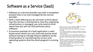 Software as a Service (SaaS)
• Software as a Service provides you with a completed
product that is run and managed by the service
provider.
• With a SaaS offering you do not have to think about
how the service is maintained or how the underlying
infrastructure is managed; you only need to think
about how you will use that particular piece
software.
• A common example of a SaaS application is web-
based email where you can send and receive email
without having to manage feature additions to the
email product or maintaining the servers and
operating systems that the email program is running
on.
Sanjay Sharma 14
Before we check out some examples of SaaS, here are some
general rules about what a SaaS should offer:
1.The cloud company offers you a software for working per
your need;
2.You should not attempt to change the software functioning
in any method except for the customization options provided
with the software;
3.You may or may not have to download the software to
your local computer but you use the software and the results
are stored to cloud (example: backup; sync; data collection
etc.)
4.Software as a Service should be fast enough to provide
services to people. For example, if it is a storage software, it
should be able to provide space as and when needed.
Similarly, when the need for space reduces, the software
should release extra space.
5.You should be billed only for the service you use; there
should not be a definite flat fee.
 