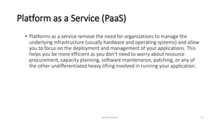 Platform as a Service (PaaS)
• Platforms as a service remove the need for organizations to manage the
underlying infrastructure (usually hardware and operating systems) and allow
you to focus on the deployment and management of your applications. This
helps you be more efficient as you don’t need to worry about resource
procurement, capacity planning, software maintenance, patching, or any of
the other undifferentiated heavy lifting involved in running your application.
Sanjay Sharma 15
 