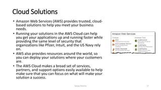 Cloud Solutions
• Amazon Web Services (AWS) provides trusted, cloud-
based solutions to help you meet your business
needs.
• Running your solutions in the AWS Cloud can help
you get your applications up and running faster while
providing the same level of security that
organizations like Pfizer, Intuit, and the US Navy rely
on.
• AWS also provides resources around the world, so
you can deploy your solutions where your customers
are.
• The AWS Cloud makes a broad set of services,
partners, and support options easily available to help
make sure that you can focus on what will make your
solution a success.
Sanjay Sharma 17
 
