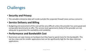 Challenges
• Security and Privacy
• The valuable enterprise data will reside outside the corporate firewall raises serious concerns
• Service Delivery and Billing
• Budgeting and assessment of the cost will be very difficult unless the provider has some good and
comparable benchmarks to offer. The service-level agreements (SLAs) of the provider are not
adequate to guarantee the availability and scalability.
• Performance and Bandwidth Cost
• Businesses can save money on hardware but they have to spend more for the bandwidth. This
can be a low cost for smaller applications but can be significantly high for the data-intensive
applications.
Sanjay Sharma 21
 