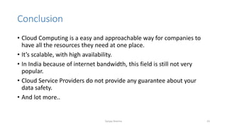 Conclusion
• Cloud Computing is a easy and approachable way for companies to
have all the resources they need at one place.
• It’s scalable, with high availability.
• In India because of internet bandwidth, this field is still not very
popular.
• Cloud Service Providers do not provide any guarantee about your
data safety.
• And lot more..
Sanjay Sharma 23
 