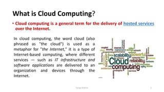 What is Cloud Computing?
• Cloud computing is a general term for the delivery of hosted services
over the Internet.
Sanjay Sharma 3
In cloud computing, the word cloud (also
phrased as "the cloud") is used as a
metaphor for "the Internet," it is a type of
Internet-based computing, where different
services — such as IT infrastructure and
software applications are delivered to an
organization and devices through the
Internet.
 