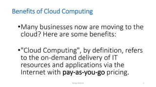 Benefits of Cloud Computing
•Many businesses now are moving to the
cloud? Here are some benefits:
•"Cloud Computing", by definition, refers
to the on-demand delivery of IT
resources and applications via the
Internet with pay-as-you-go pricing.
Sanjay Sharma 5
 