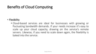 Benefits of Cloud Computing
• Flexibility
• Cloud-based services are ideal for businesses with growing or
fluctuating bandwidth demands. If your needs increase it’s easy to
scale up your cloud capacity, drawing on the service’s remote
servers. Likewise, if you need to scale down again, the flexibility is
baked into the service.
Sanjay Sharma 6
 