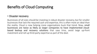 Benefits of Cloud Computing
• Disaster recovery
Businesses of all sizes should be investing in robust disaster recovery, but for smaller
businesses that lack the required cash and expertise, this is often more an ideal than
the reality. Cloud is now helping more organisations buck that trend. Now, small
businesses are twice as likely as larger companies to have implemented cloud-
based backup and recovery solutions that save time, avoid large up-front
investment and roll up third-party expertise as part of the deal.
Sanjay Sharma 7
 