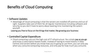 Benefits of Cloud Computing
• Software Updates
• Advantage of cloud computing is that the servers are installed off-premise and out of
sight. Suppliers take care of them for all regular maintenance including software and
security so you don’t have to worry about wasting time maintaining the system
yourself.
Leaving you free to focus on the things that matter, like growing your business
• Controlled Capital-Expenditure
• Cloud computing cuts out the high cost of IT infrastructure. You simply pay as you go
and enjoy a subscription-based model. Instead of having to invest heavily in Data-
Centres and servers before you know how you’re going to use them, you can only pay
when you consume computing resources, and only pay for how much you consume.
Sanjay Sharma 8
 