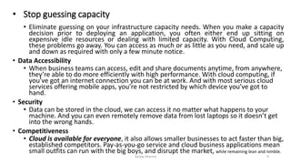 • Stop guessing capacity
• Eliminate guessing on your infrastructure capacity needs. When you make a capacity
decision prior to deploying an application, you often either end up sitting on
expensive idle resources or dealing with limited capacity. With Cloud Computing,
these problems go away. You can access as much or as little as you need, and scale up
and down as required with only a few minute notice.
• Data Accessibility
• When business teams can access, edit and share documents anytime, from anywhere,
they’re able to do more efficiently with high performance. With cloud computing, if
you’ve got an internet connection you can be at work. And with most serious cloud
services offering mobile apps, you’re not restricted by which device you’ve got to
hand.
• Security
• Data can be stored in the cloud, we can access it no matter what happens to your
machine. And you can even remotely remove data from lost laptops so it doesn’t get
into the wrong hands.
• Competitiveness
• Cloud is available for everyone, it also allows smaller businesses to act faster than big,
established competitors. Pay-as-you-go service and cloud business applications mean
small outfits can run with the big boys, and disrupt the market, while remaining lean and nimble.
Sanjay Sharma 9
 